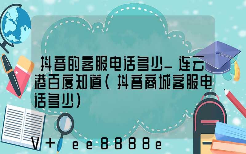 抖音的客服电话多少_连云港百度知道(抖音商城客服电话多少)