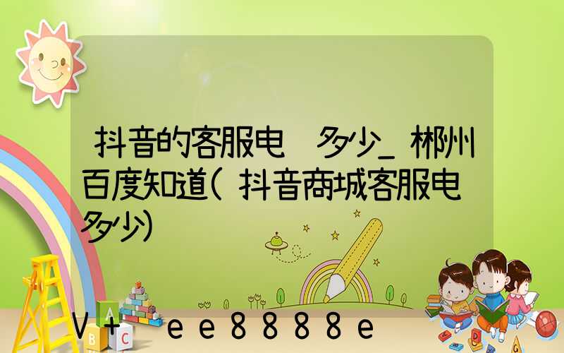 抖音的客服电话多少_郴州百度知道(抖音商城客服电话多少)