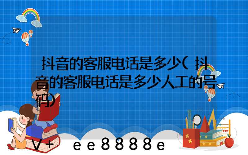 抖音的客服电话是多少(抖音的客服电话是多少人工的号码)