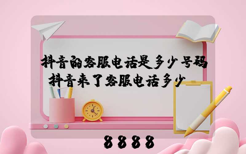 抖音的客服电话是多少号码(抖音来了客服电话多少)