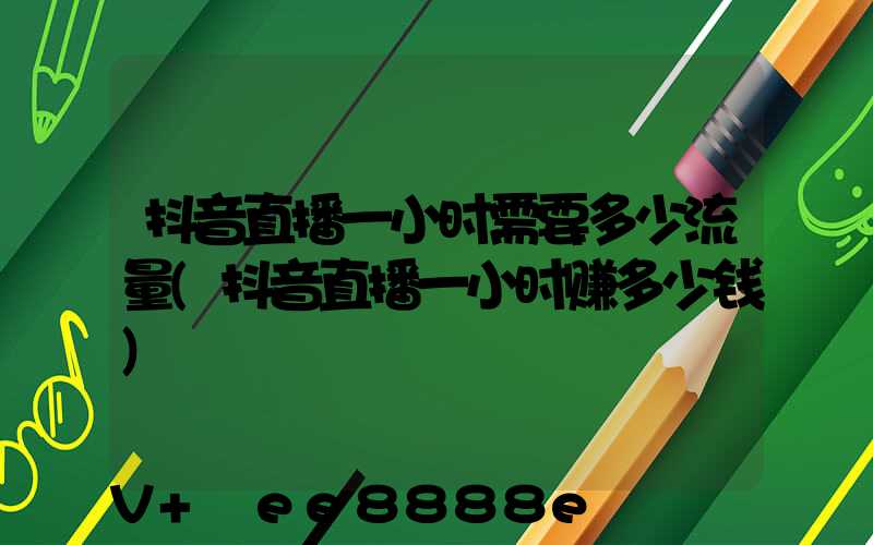 抖音直播一小时需要多少流量(抖音直播一小时赚多少钱)