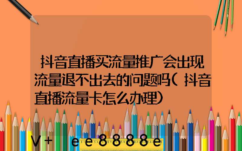 抖音直播买流量推广会出现流量退不出去的问题吗(抖音直播流量卡怎么办理)