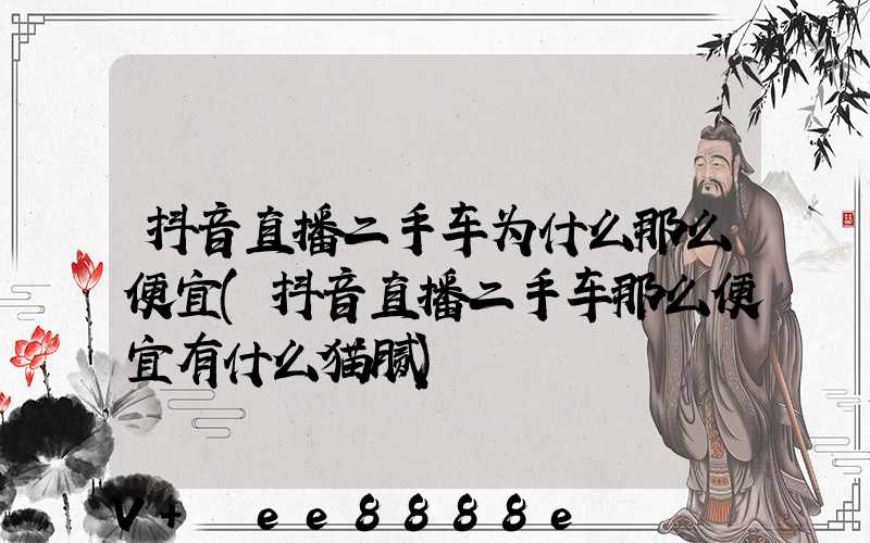 抖音直播二手车为什么那么便宜(抖音直播二手车那么便宜有什么猫腻)