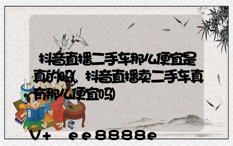 抖音直播二手车那么便宜是真的吗(抖音直播卖二手车真有那么便宜吗)