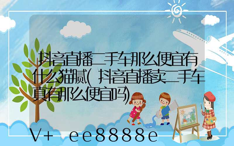 抖音直播二手车那么便宜有什么猫腻(抖音直播卖二手车真有那么便宜吗)