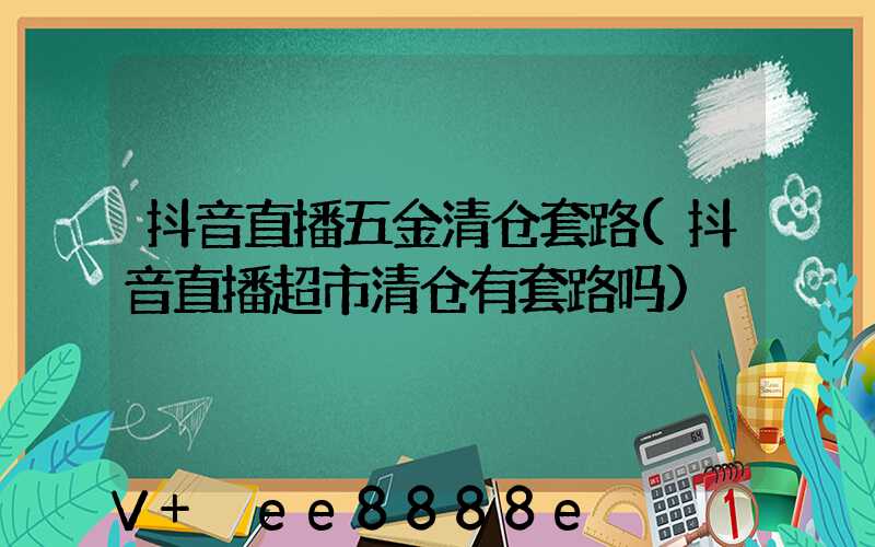 抖音直播五金清仓套路(抖音直播超市清仓有套路吗)