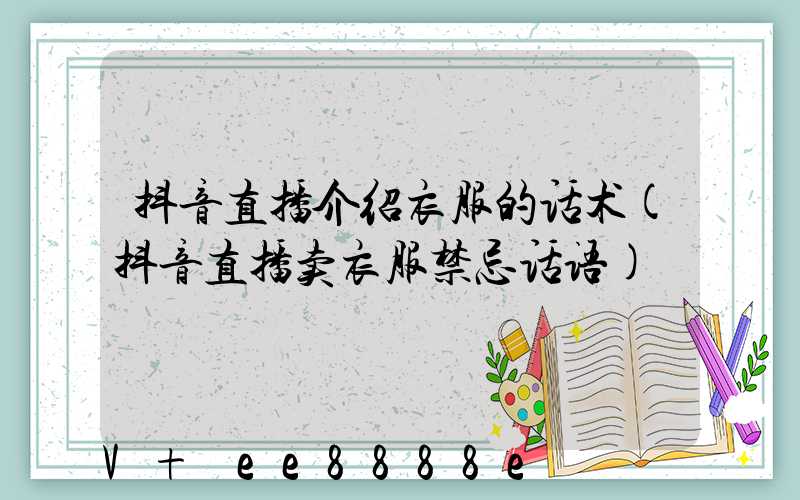 抖音直播介绍衣服的话术(抖音直播卖衣服禁忌话语)