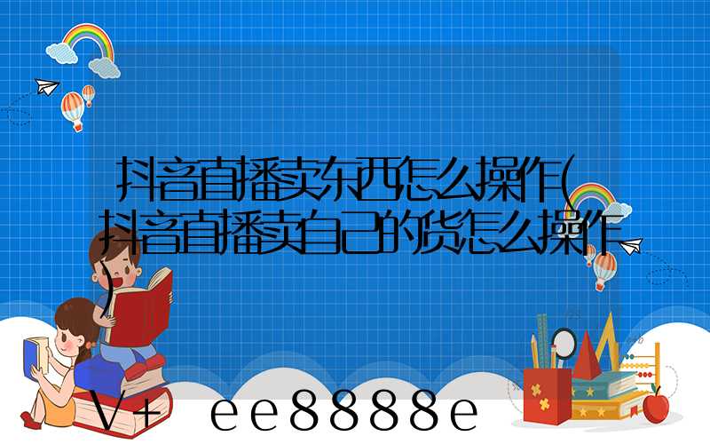 抖音直播卖东西怎么操作(抖音直播卖自己的货怎么操作)