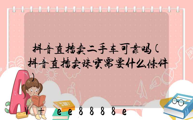 抖音直播卖二手车可靠吗(抖音直播卖珠宝需要什么条件)