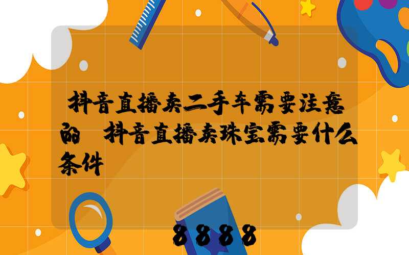 抖音直播卖二手车需要注意的(抖音直播卖珠宝需要什么条件)