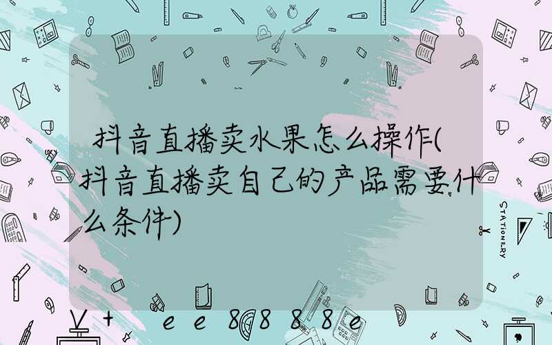 抖音直播卖水果怎么操作(抖音直播卖自己的产品需要什么条件)
