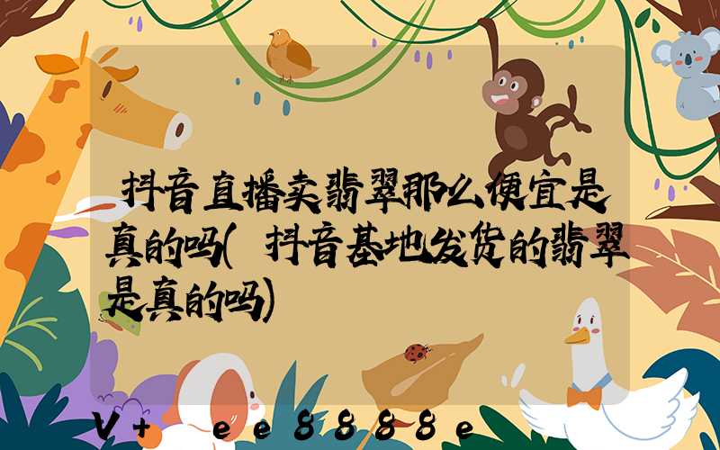 抖音直播卖翡翠那么便宜是真的吗(抖音基地发货的翡翠是真的吗)