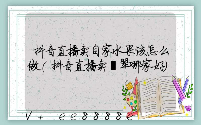 抖音直播卖自家水果该怎么做(抖音直播卖翡翠哪家好)