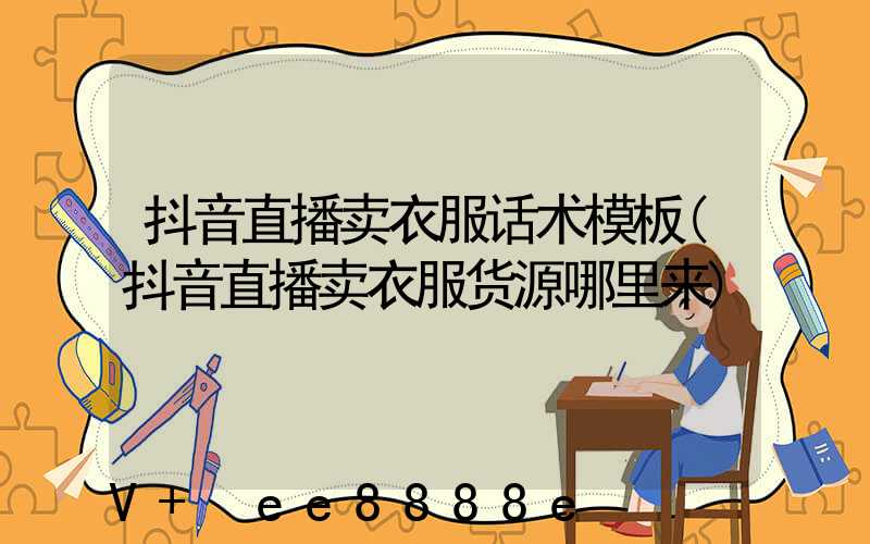 抖音直播卖衣服话术模板(抖音直播卖衣服货源哪里来)