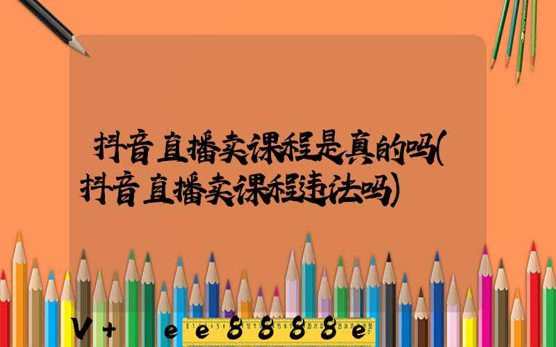 抖音直播卖课程是真的吗(抖音直播卖课程违法吗)