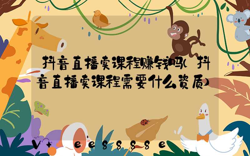 抖音直播卖课程赚钱吗(抖音直播卖课程需要什么资质)