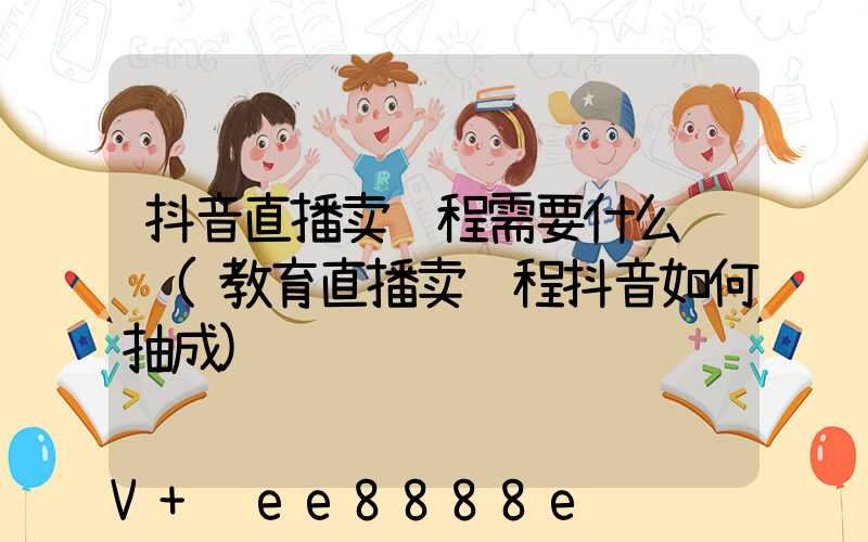 抖音直播卖课程需要什么资质(教育直播卖课程抖音如何抽成)