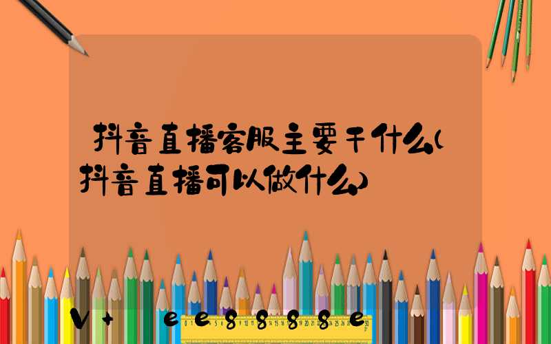 抖音直播客服主要干什么(抖音直播可以做什么)