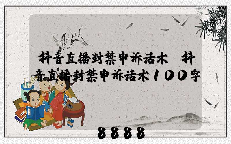 抖音直播封禁申诉话术(抖音直播封禁申诉话术100字)