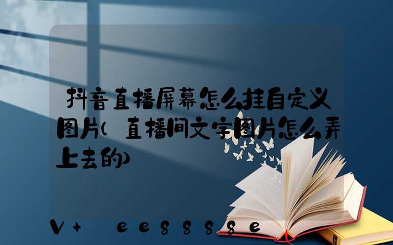 抖音直播屏幕怎么挂自定义图片(直播间文字图片怎么弄上去的)