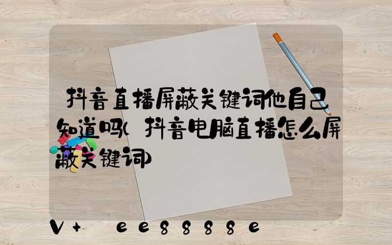 抖音直播屏蔽关键词他自己知道吗(抖音电脑直播怎么屏蔽关键词)
