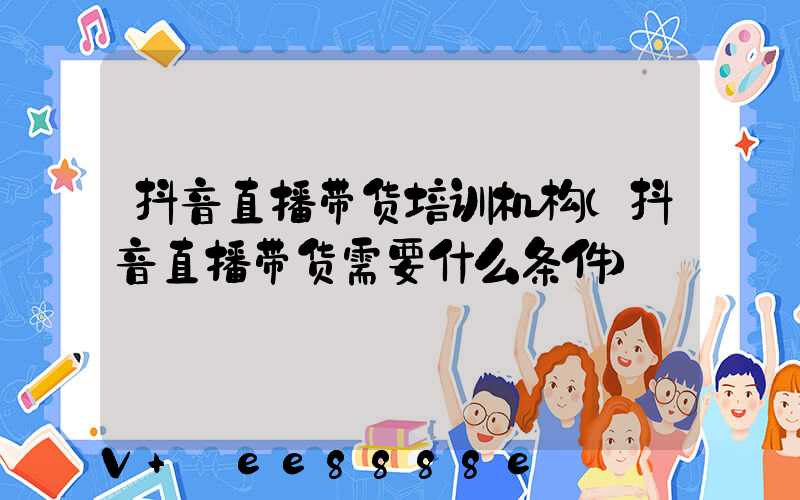 抖音直播带货培训机构(抖音直播带货需要什么条件)