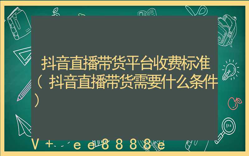 抖音直播带货平台收费标准(抖音直播带货需要什么条件)