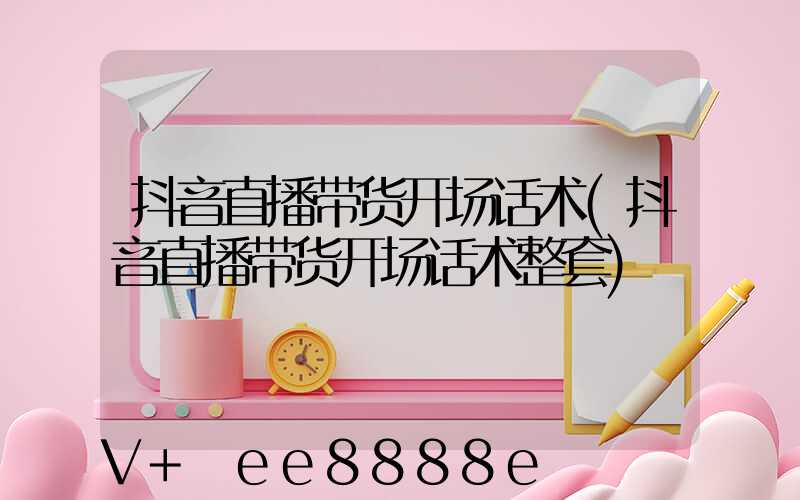 抖音直播带货开场话术(抖音直播带货开场话术整套)