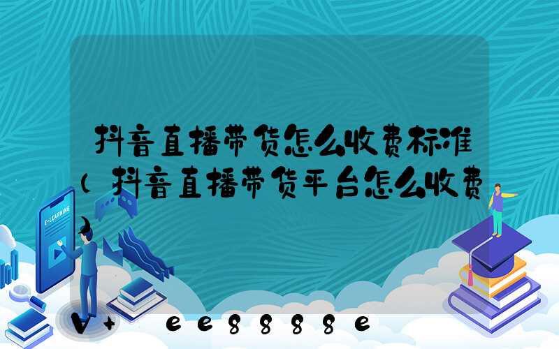 抖音直播带货怎么收费标准(抖音直播带货平台怎么收费)
