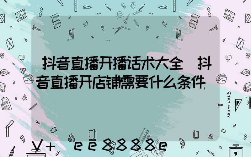 抖音直播开播话术大全(抖音直播开店铺需要什么条件)