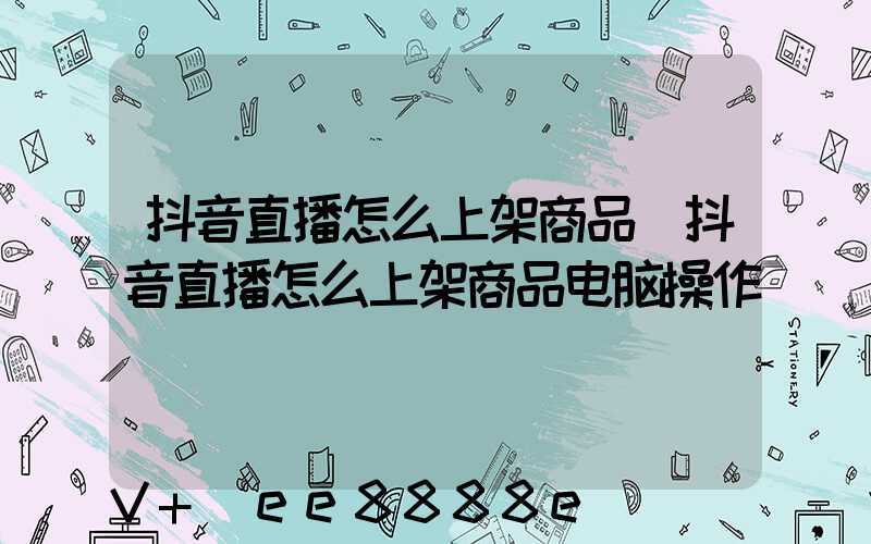 抖音直播怎么上架商品(抖音直播怎么上架商品电脑操作)
