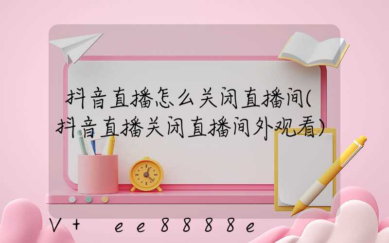 抖音直播怎么关闭直播间(抖音直播关闭直播间外观看)