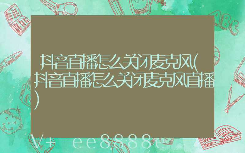 抖音直播怎么关闭麦克风(抖音直播怎么关闭麦克风直播)