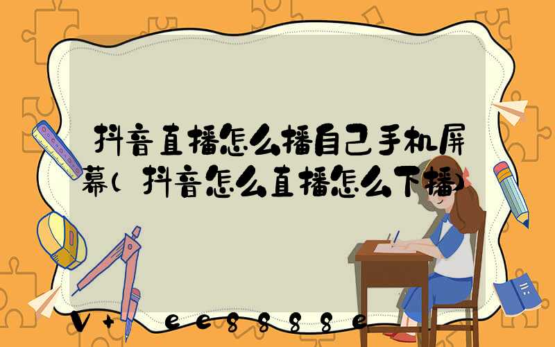抖音直播怎么播自己手机屏幕(抖音怎么直播怎么下播)