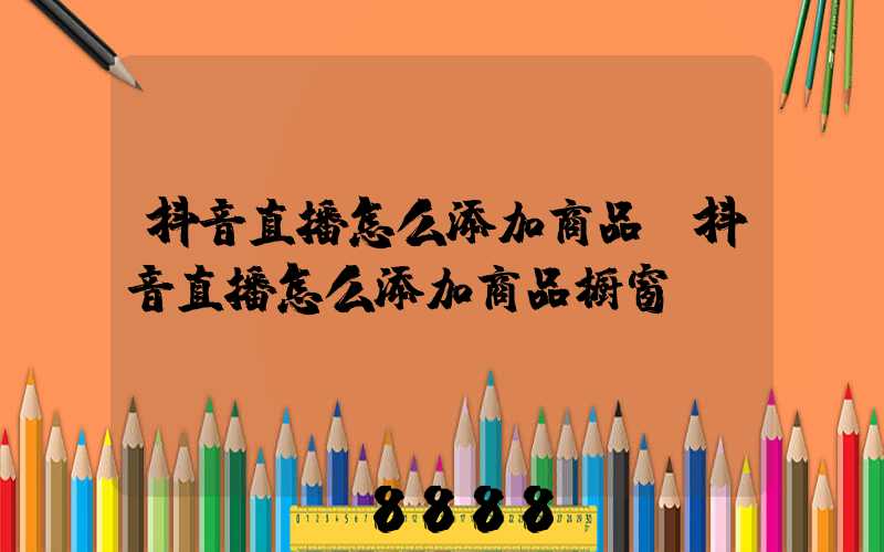 抖音直播怎么添加商品(抖音直播怎么添加商品橱窗)