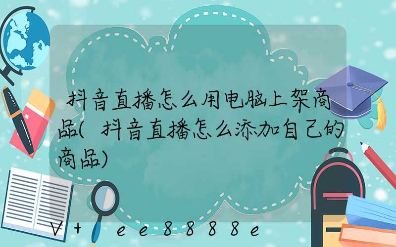 抖音直播怎么用电脑上架商品(抖音直播怎么添加自己的商品)