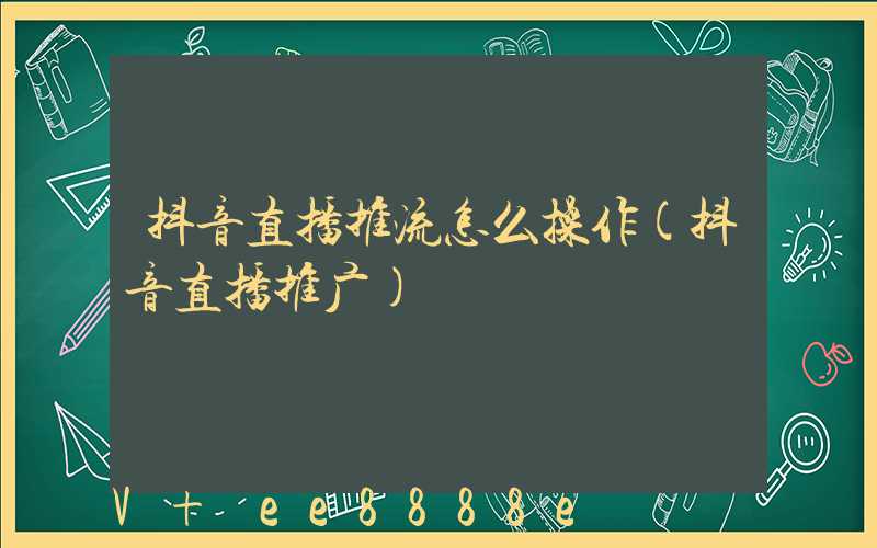 抖音直播推流怎么操作(抖音直播推广)