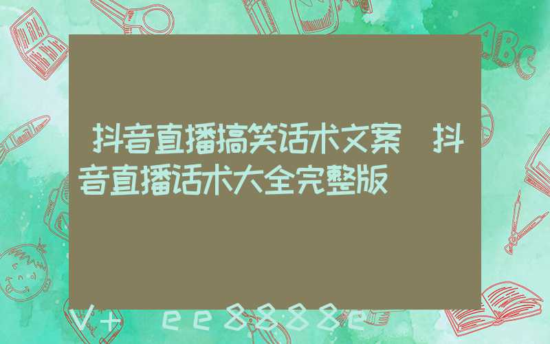 抖音直播搞笑话术文案(抖音直播话术大全完整版)