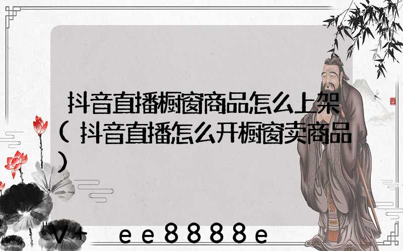 抖音直播橱窗商品怎么上架(抖音直播怎么开橱窗卖商品)