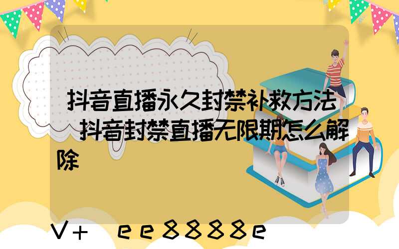 抖音直播永久封禁补救方法(抖音封禁直播无限期怎么解除)