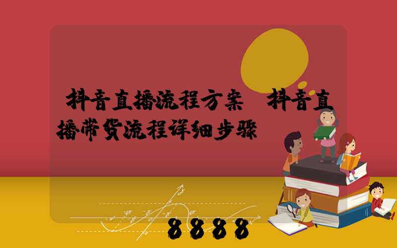 抖音直播流程方案(抖音直播带货流程详细步骤)
