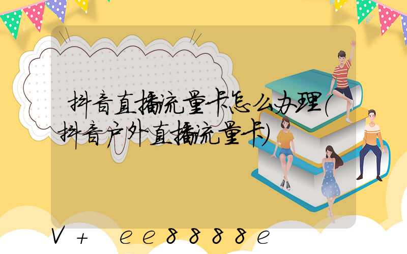 抖音直播流量卡怎么办理(抖音户外直播流量卡)