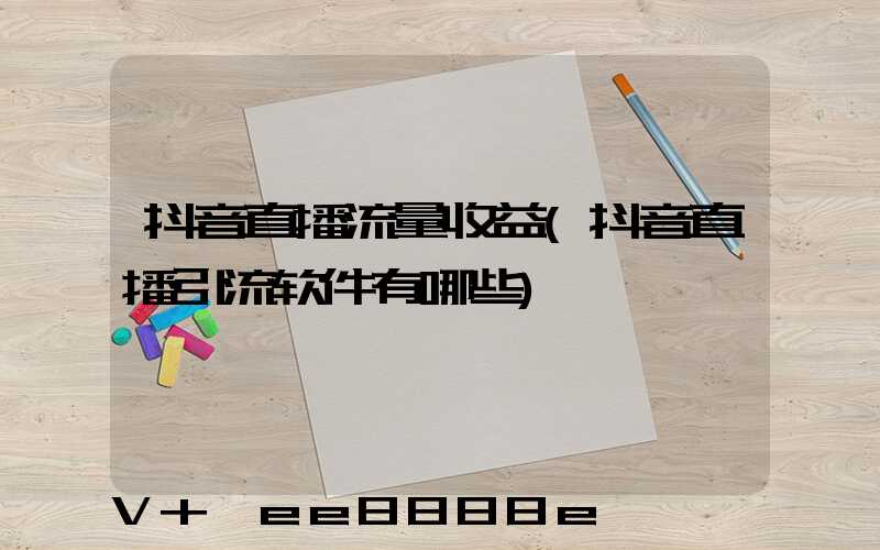 抖音直播流量收益(抖音直播引流软件有哪些)