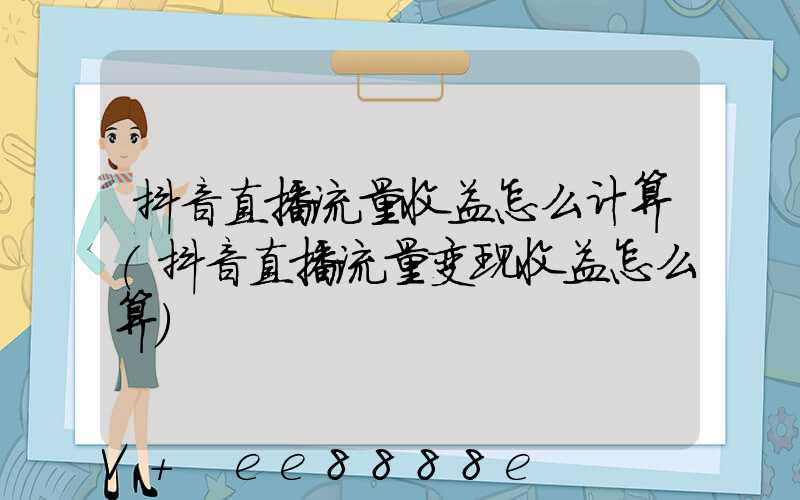 抖音直播流量收益怎么计算(抖音直播流量变现收益怎么算)