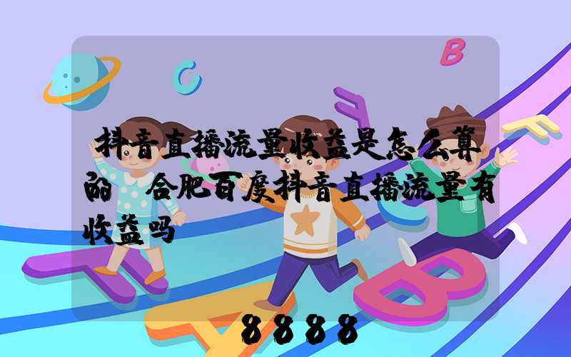 抖音直播流量收益是怎么算的(合肥百度抖音直播流量有收益吗)