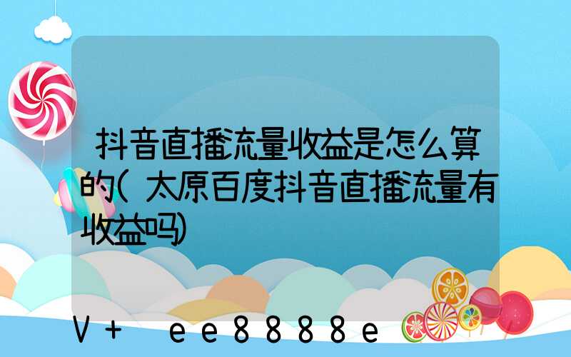 抖音直播流量收益是怎么算的(太原百度抖音直播流量有收益吗)