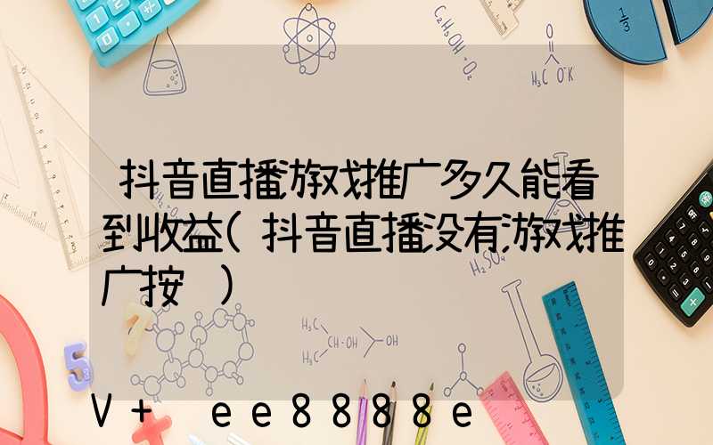 抖音直播游戏推广多久能看到收益(抖音直播没有游戏推广按钮)