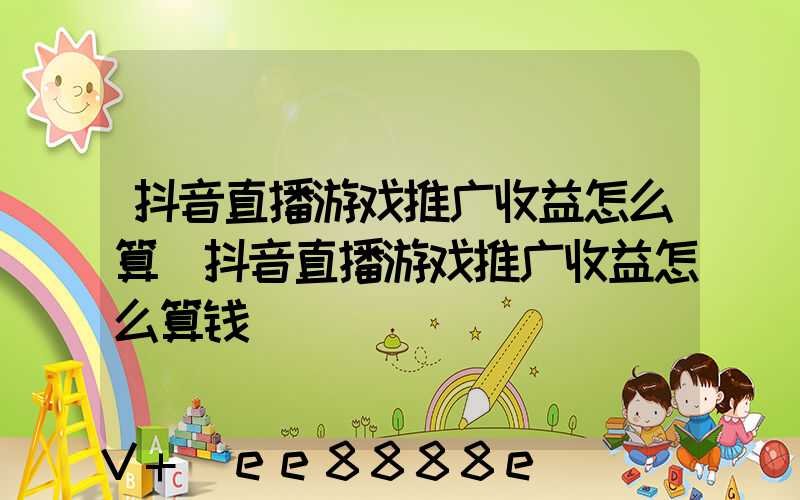 抖音直播游戏推广收益怎么算(抖音直播游戏推广收益怎么算钱)