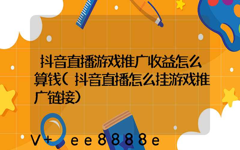 抖音直播游戏推广收益怎么算钱(抖音直播怎么挂游戏推广链接)