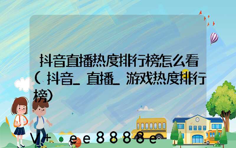 抖音直播热度排行榜怎么看(抖音_直播_游戏热度排行榜)